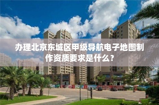 办理北京东城区甲级导航电子地图制作资质要求是什么?