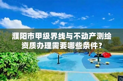 濮阳市甲级界线与不动产测绘资质办理需要哪些条件?