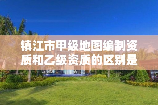 镇江市甲级地图编制资质和乙级资质的区别是什么?
