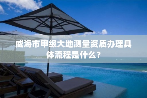 威海市甲级大地测量资质办理具体流程是什么?