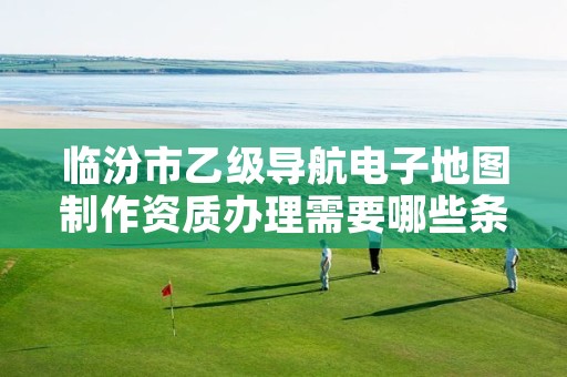 临汾市乙级导航电子地图制作资质办理需要哪些条件?