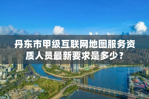 丹东市甲级互联网地图服务资质人员最新要求是多少?