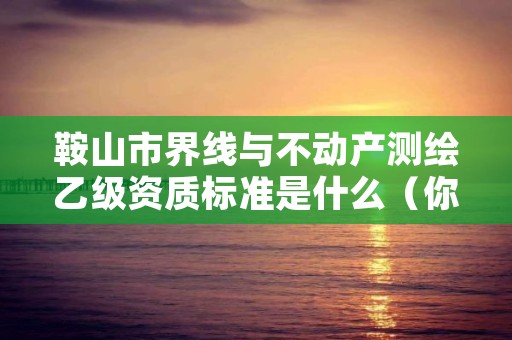 鞍山市界线与不动产测绘乙级资质标准是什么(你了解过吗)