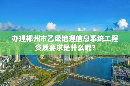 办理郴州市乙级地理信息系统工程资质要求是什么呢?