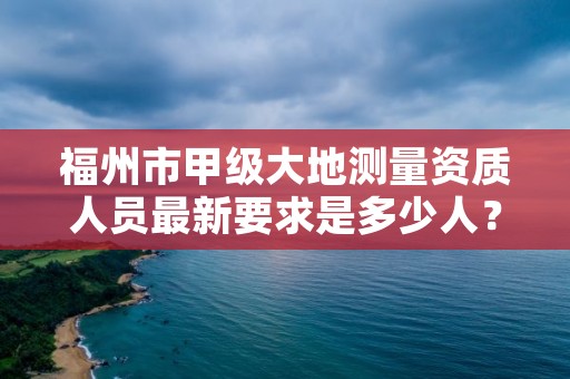 福州市甲级大地测量资质人员最新要求是多少人?