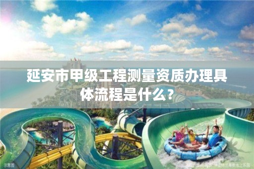 延安市甲级工程测量资质办理具体流程是什么?