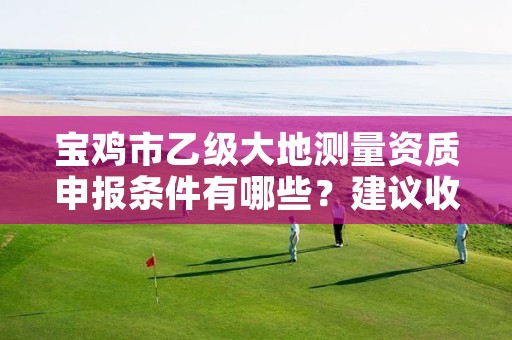 宝鸡市乙级大地测量资质申报条件有哪些?建议收藏!