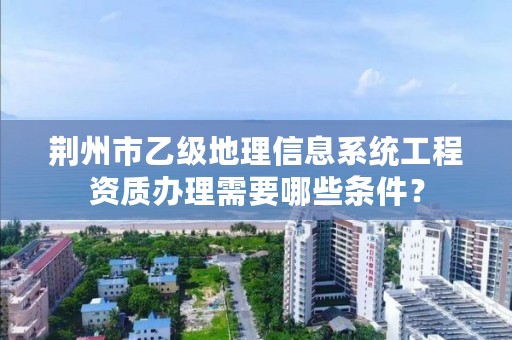 荆州市乙级地理信息系统工程资质办理需要哪些条件?
