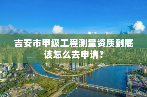 吉安市甲级工程测量资质到底该怎么去申请?