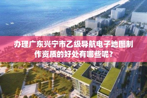办理广东兴宁市乙级导航电子地图制作资质的好处有哪些呢?