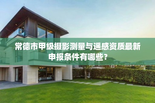 常德市甲级摄影测量与遥感资质最新申报条件有哪些?