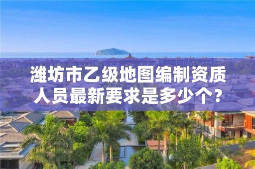 潍坊市乙级地图编制资质人员最新要求是多少个?