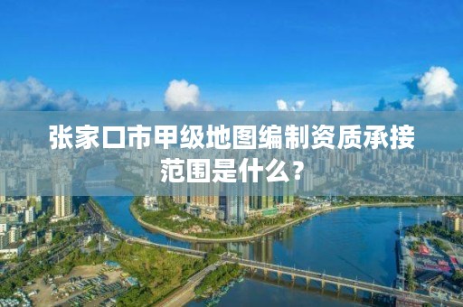 张家口市甲级地图编制资质承接范围是什么?