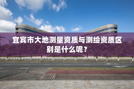 宜宾市大地测量资质与测绘资质区别是什么呢?