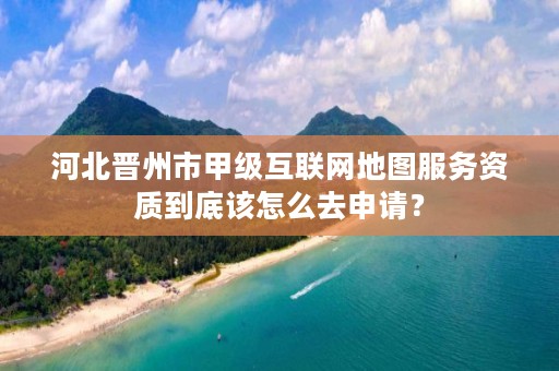河北晋州市甲级互联网地图服务资质到底该怎么去申请?