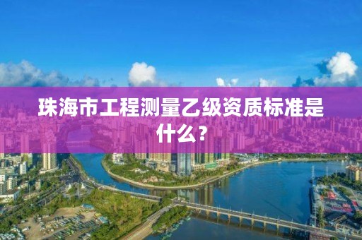 珠海市工程测量乙级资质标准是什么?