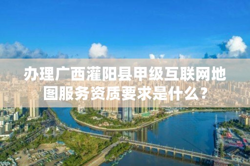 办理广西灌阳县甲级互联网地图服务资质要求是什么?