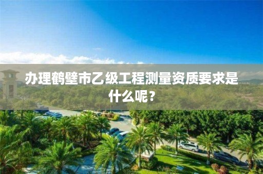 办理鹤壁市乙级工程测量资质要求是什么呢?