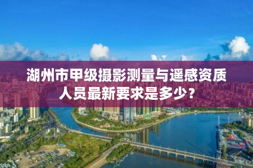 湖州市甲级摄影测量与遥感资质人员最新要求是多少?