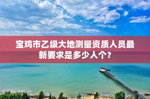 宝鸡市乙级大地测量资质人员最新要求是多少人个?
