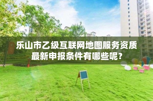 乐山市乙级互联网地图服务资质最新申报条件有哪些呢?