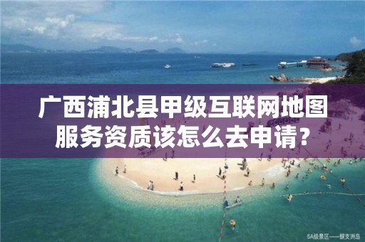 广西浦北县甲级互联网地图服务资质该怎么去申请?