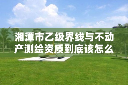 湘潭市乙级界线与不动产测绘资质到底该怎么去申请?