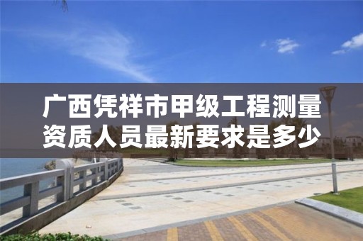 广西凭祥市甲级工程测量资质人员最新要求是多少?