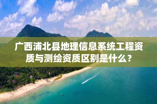 广西浦北县地理信息系统工程资质与测绘资质区别是什么?