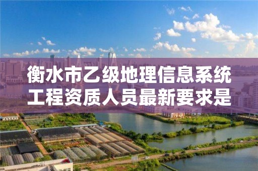 衡水市乙级地理信息系统工程资质人员最新要求是多少个?