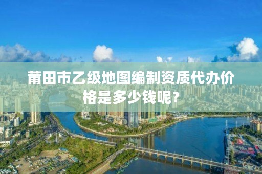 莆田市乙级地图编制资质代办价格是多少钱呢?