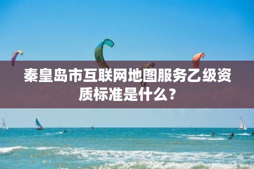 秦皇岛市互联网地图服务乙级资质标准是什么?