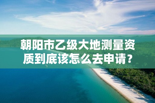 朝阳市乙级大地测量资质到底该怎么去申请?