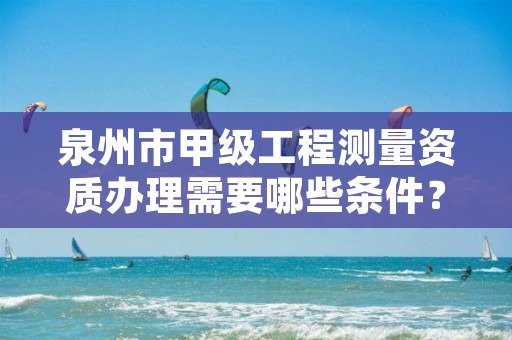 泉州市甲级工程测量资质办理需要哪些条件?