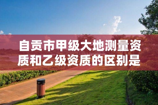 自贡市甲级大地测量资质和乙级资质的区别是什么?