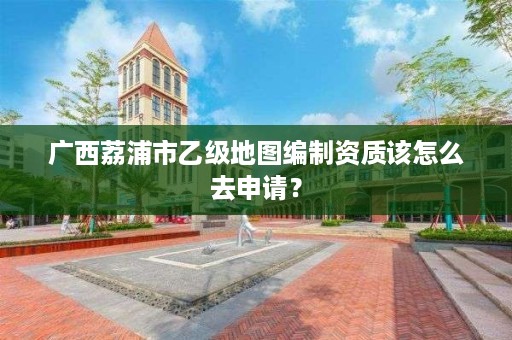 广西荔浦市乙级地图编制资质该怎么去申请?