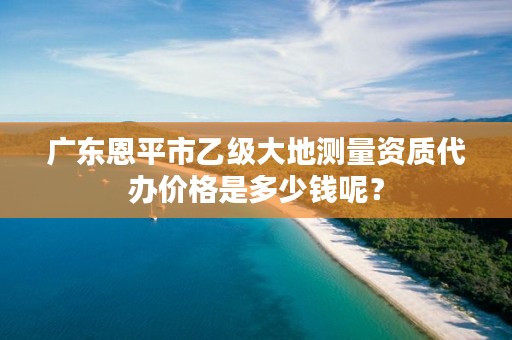 广东恩平市乙级大地测量资质代办价格是多少钱呢?