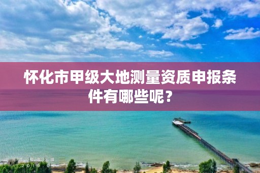 怀化市甲级大地测量资质申报条件有哪些呢?