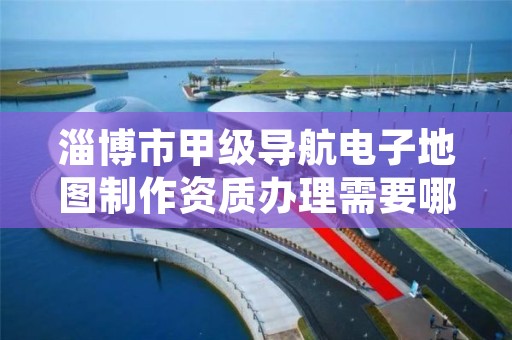 淄博市甲级导航电子地图制作资质办理需要哪些条件?