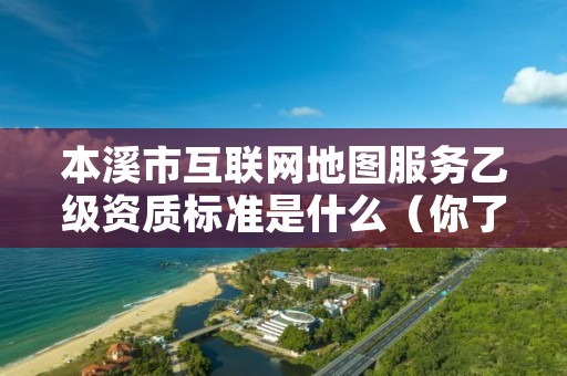 本溪市互联网地图服务乙级资质标准是什么(你了解过吗)