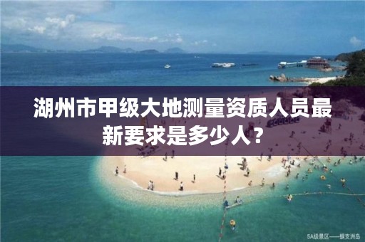 湖州市甲级大地测量资质人员最新要求是多少人?