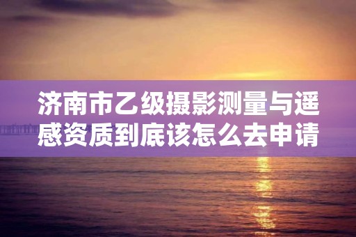 济南市乙级摄影测量与遥感资质到底该怎么去申请?