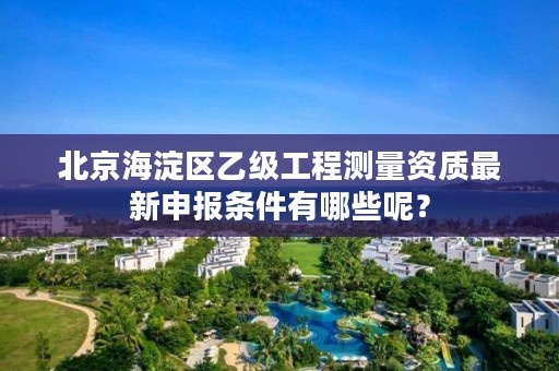 北京海淀区乙级工程测量资质最新申报条件有哪些呢?