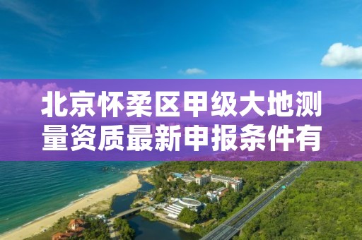北京怀柔区甲级大地测量资质最新申报条件有哪些?