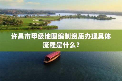 许昌市甲级地图编制资质办理具体流程是什么?