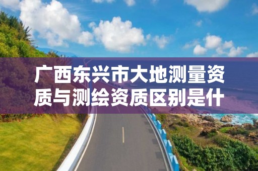 广西东兴市大地测量资质与测绘资质区别是什么?