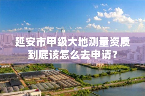 延安市甲级大地测量资质到底该怎么去申请?
