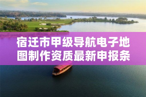 宿迁市甲级导航电子地图制作资质最新申报条件有哪些？