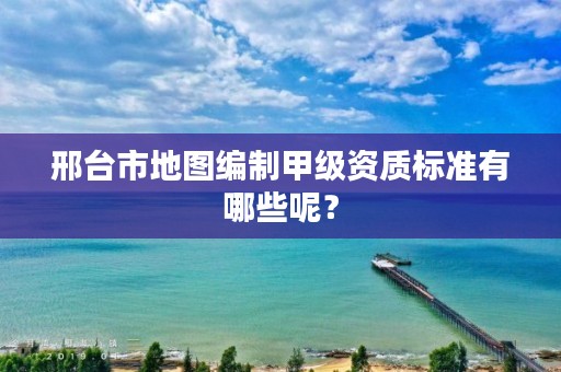 邢台市地图编制甲级资质标准有哪些呢?