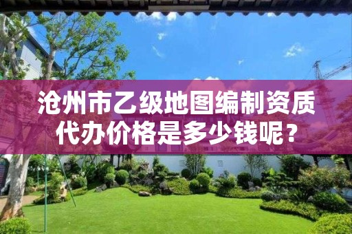 沧州市乙级地图编制资质代办价格是多少钱呢?
